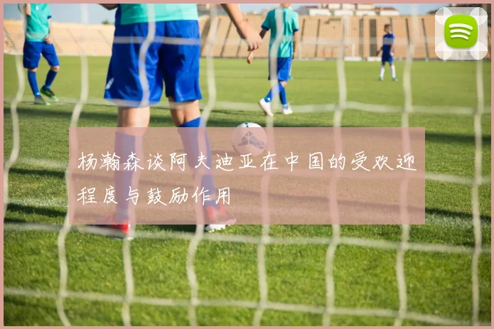 杨瀚森谈阿夫迪亚在中国的受欢迎程度与鼓励作用