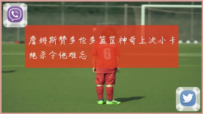 詹姆斯赞多伦多篮筐神奇上次小卡绝杀令他难忘
