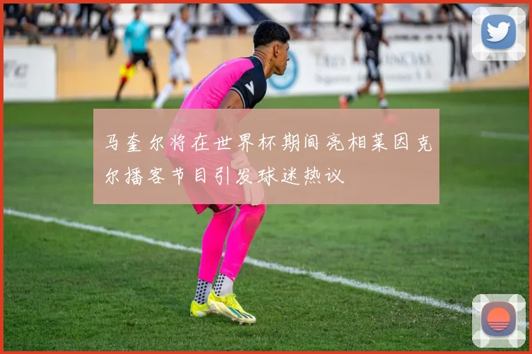 马奎尔将在世界杯期间亮相莱因克尔播客节目引发球迷热议
