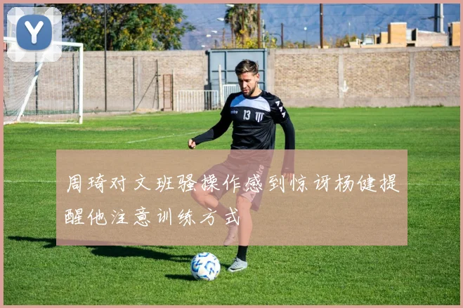 周琦对文班骚操作感到惊讶杨健提醒他注意训练方式