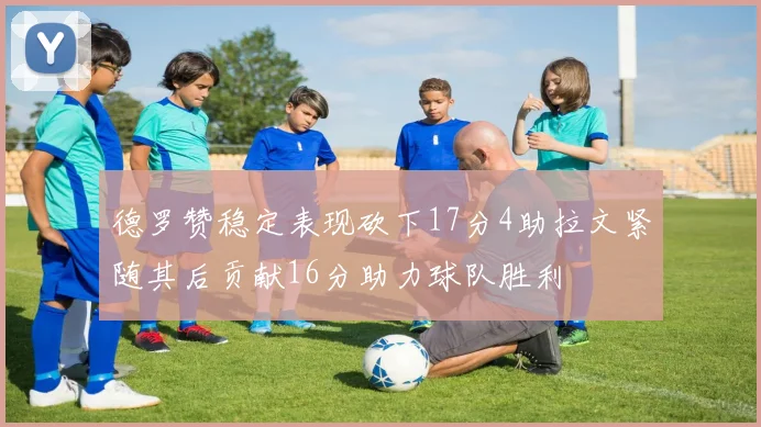 德罗赞稳定表现砍下17分4助拉文紧随其后贡献16分助力球队胜利