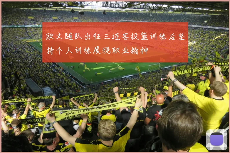 欧文随队出征三连客投篮训练后坚持个人训练展现职业精神
