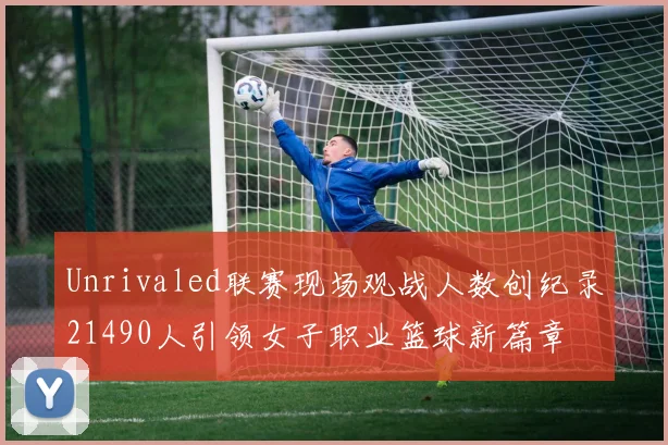 Unrivaled联赛现场观战人数创纪录21490人引领女子职业篮球新篇章