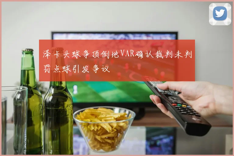 泽卡头球争顶倒地VAR确认裁判未判罚点球引发争议