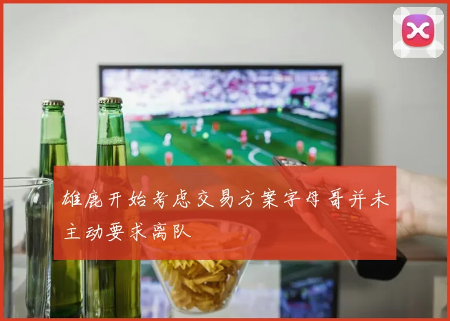 雄鹿开始考虑交易方案字母哥并未主动要求离队