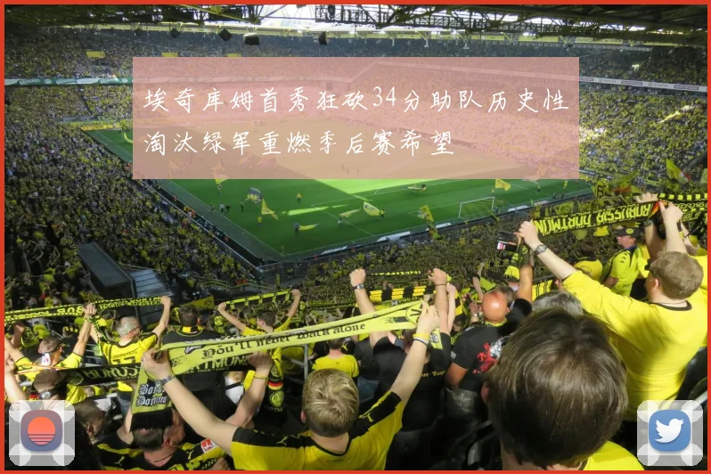 埃奇库姆首秀狂砍34分助队历史性淘汰绿军重燃季后赛希望