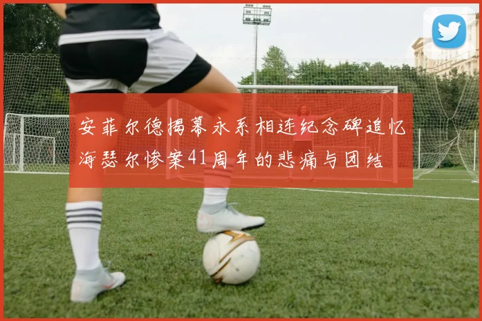 安菲尔德揭幕永系相连纪念碑追忆海瑟尔惨案41周年的悲痛与团结