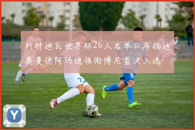 科特迪瓦世界杯26人名单公布扬迪奥曼德阿玛德领衔博尼首次入选