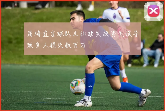 周琦直言球队文化缺失投资失误导致多人损失数百万