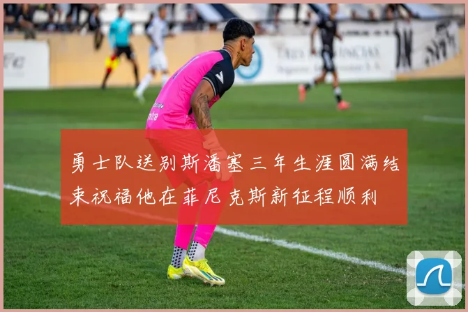 勇士队送别斯潘塞三年生涯圆满结束祝福他在菲尼克斯新征程顺利