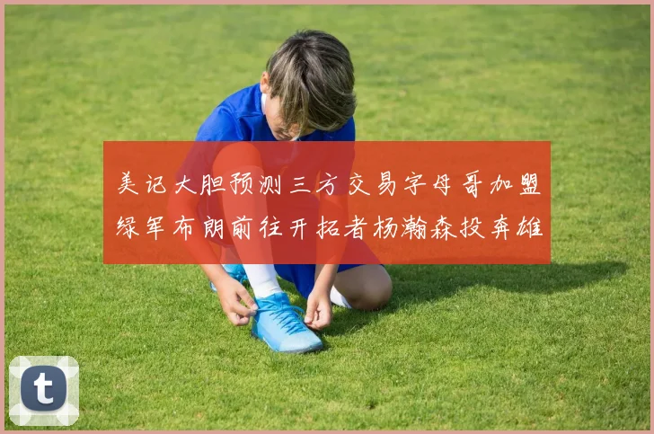 美记大胆预测三方交易字母哥加盟绿军布朗前往开拓者杨瀚森投奔雄鹿