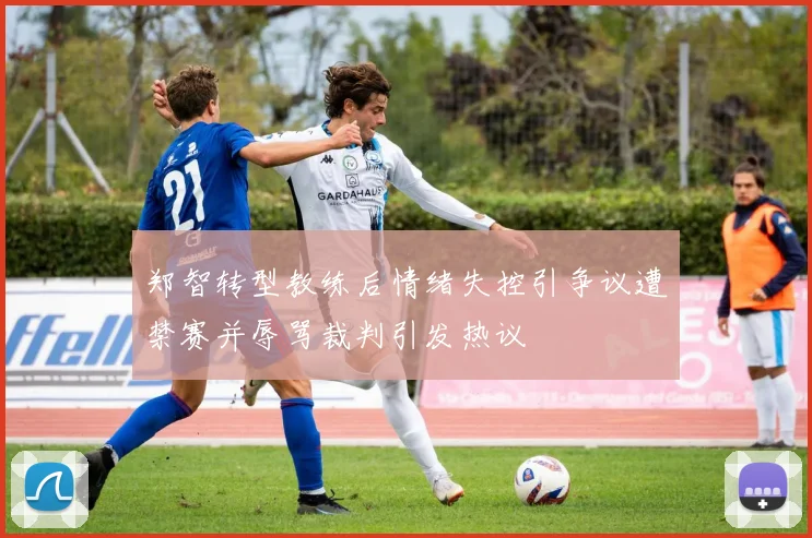 郑智转型教练后情绪失控引争议遭禁赛并辱骂裁判引发热议