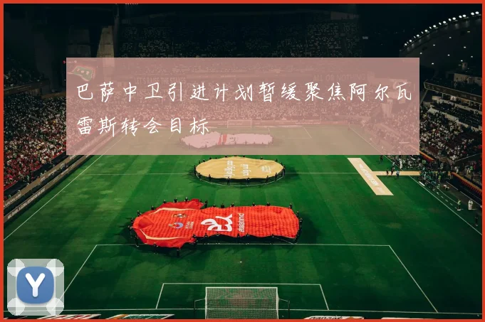 巴萨中卫引进计划暂缓聚焦阿尔瓦雷斯转会目标