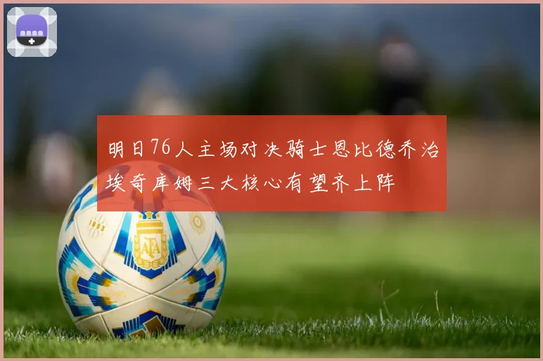 明日76人主场对决骑士恩比德乔治埃奇库姆三大核心有望齐上阵
