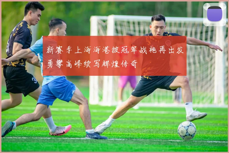 新赛季上海海港披冠军战袍再出发勇攀高峰续写辉煌传奇