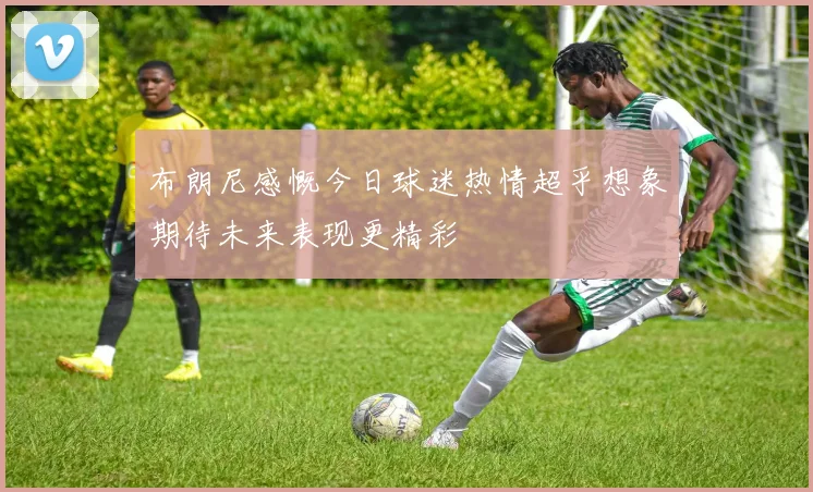 布朗尼感慨今日球迷热情超乎想象期待未来表现更精彩