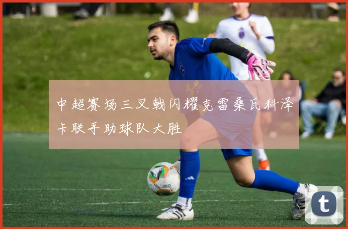 中超赛场三叉戟闪耀克雷桑瓦科泽卡联手助球队大胜