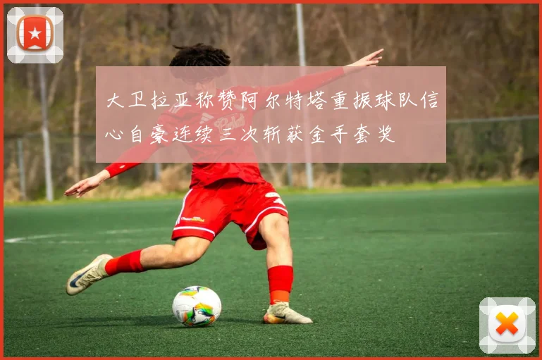 大卫拉亚称赞阿尔特塔重振球队信心自豪连续三次斩获金手套奖
