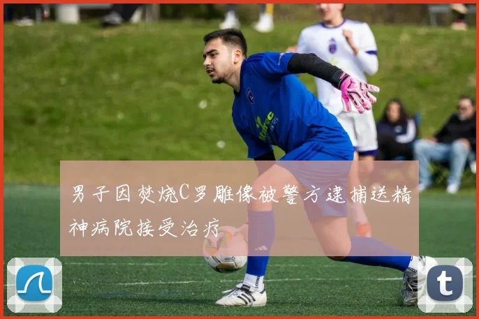 男子因焚烧C罗雕像被警方逮捕送精神病院接受治疗