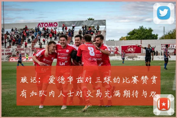 狼记：爱德华兹对三球的比赛赞赏有加队内人士对交易充满期待与欢欣