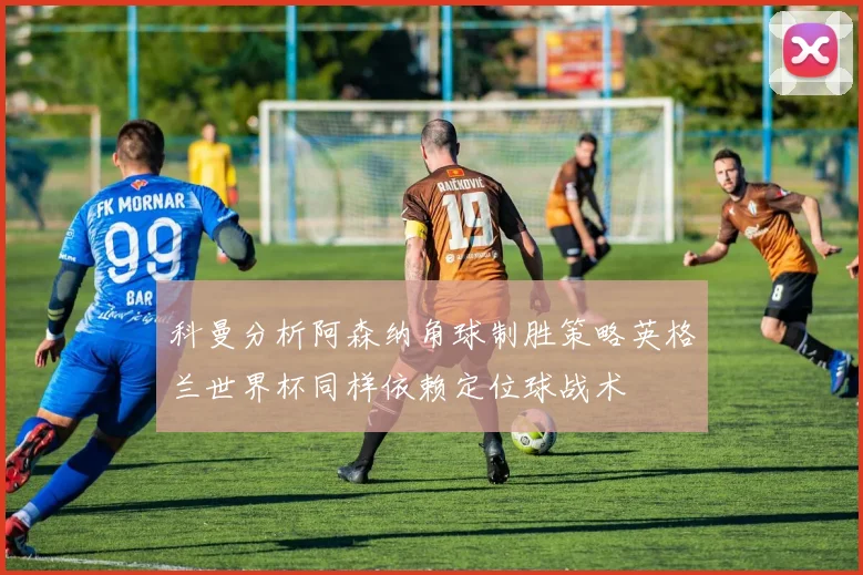 科曼分析阿森纳角球制胜策略英格兰世界杯同样依赖定位球战术
