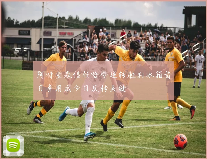 阿特金森信任哈登逆转胜利冰箱昔日弃用成今日反转关键