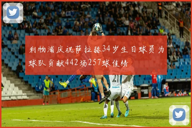 利物浦庆祝萨拉赫34岁生日球员为球队贡献442场257球佳绩