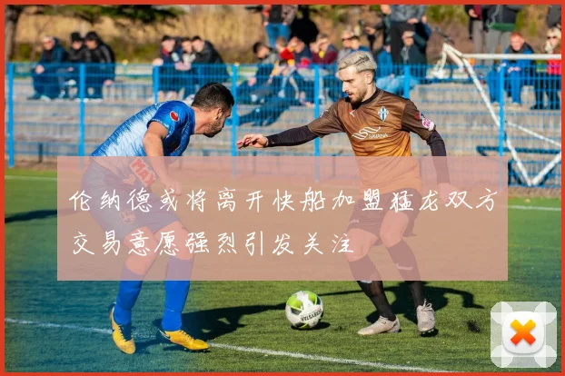伦纳德或将离开快船加盟猛龙双方交易意愿强烈引发关注