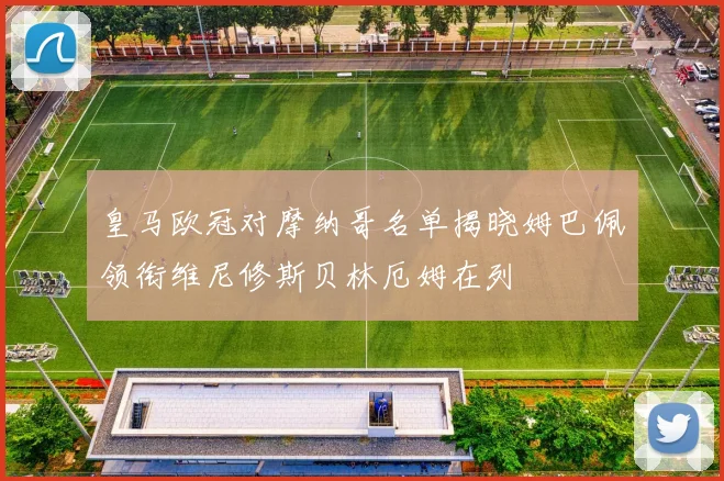 皇马欧冠对摩纳哥名单揭晓姆巴佩领衔维尼修斯贝林厄姆在列